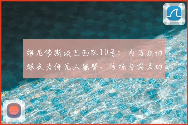 维尼修斯谈巴西队10号：内马尔的球衣为何无人能替，传统与实力的双重定调