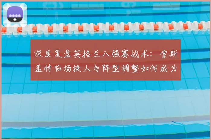 深度复盘英格兰八强赛战术：索斯盖特临场换人与阵型调整如何成为胜负关键
