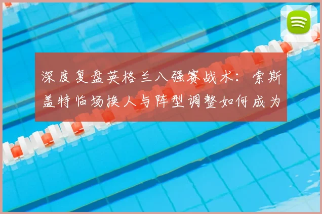 深度复盘英格兰八强赛战术：索斯盖特临场换人与阵型调整如何成为胜负关键