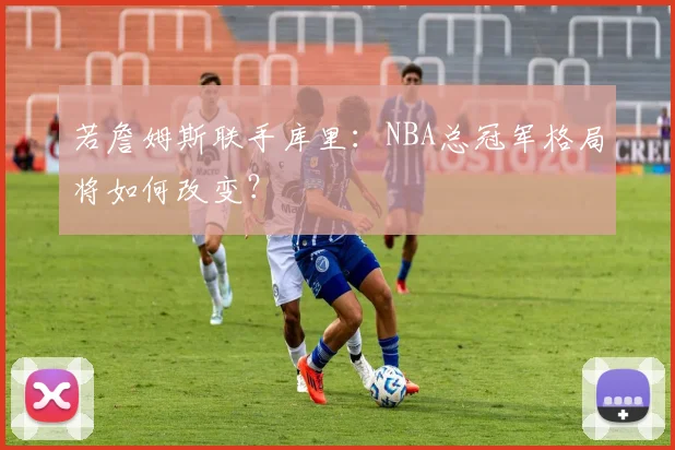 若詹姆斯联手库里:NBA总冠军格局将如何改变?