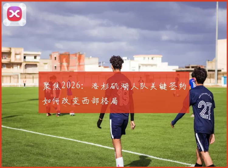 聚焦2026：洛杉矶湖人队关键签约如何改变西部格局