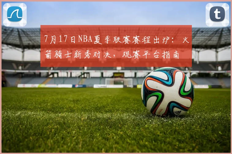 7月17日NBA夏季联赛赛程出炉：火箭骑士新秀对决，观赛平台指南