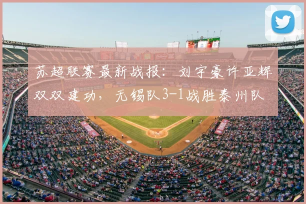 苏超联赛最新战报：刘宇豪许亚辉双双建功，无锡队3-1战胜泰州队