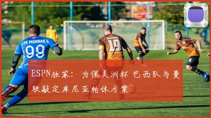ESPN独家：为保美洲杯 巴西队与曼联敲定库尼亚轮休方案