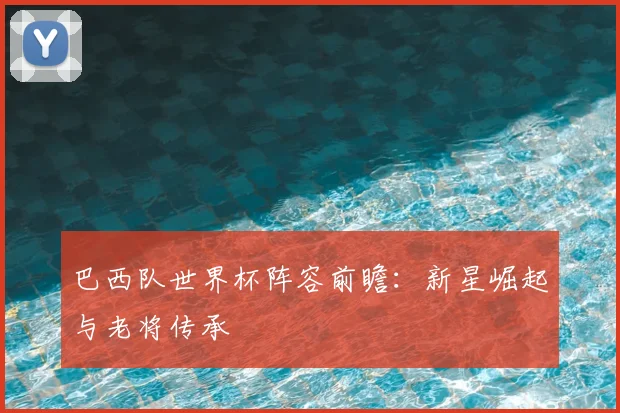 巴西队世界杯阵容前瞻：新星崛起与老将传承